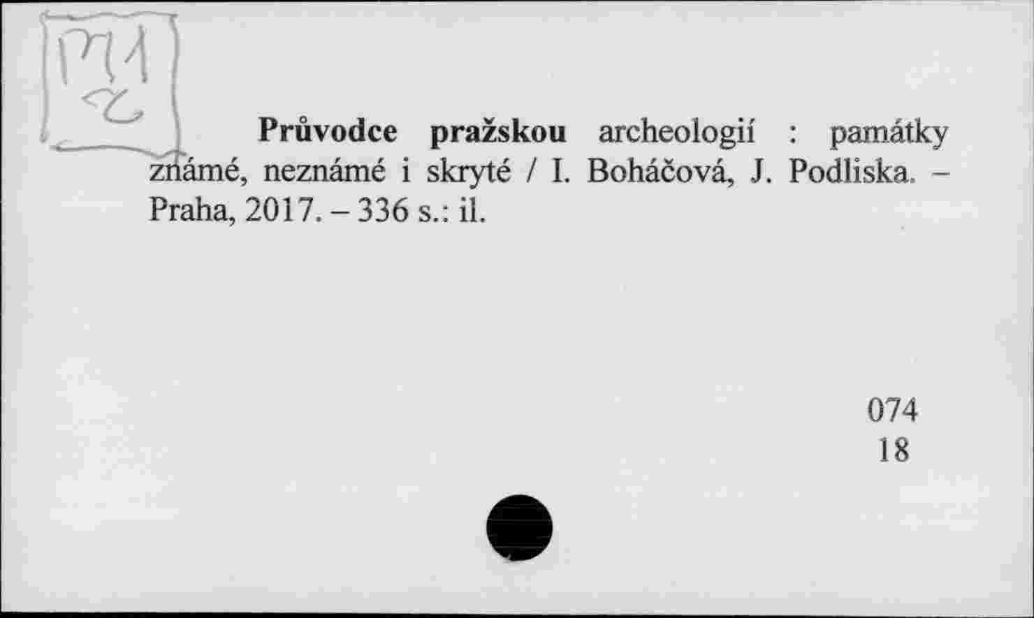 ﻿Prûvodce prazskou archeologii : pamâtky zriâmé, neznâmé і skryté / I. Bohâcovâ, J. Podliska. -
Praha, 2017.-336 s.: il.
074
18